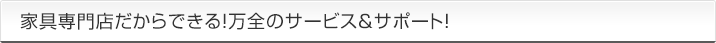 家具専門店だからできる！万全のサービス＆サポート！